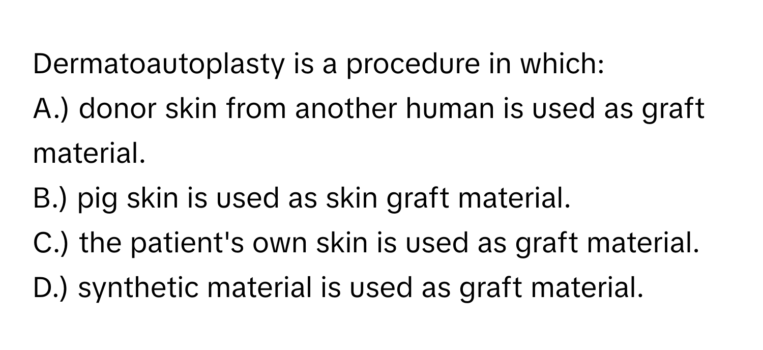 Dermatoautoplasty is a procedure in which:

A.) donor skin from another human is used as graft material.
B.) pig skin is used as skin graft material.
C.) the patient's own skin is used as graft material.
D.) synthetic material is used as graft material.