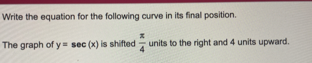 Write the equation for the following curve in its final position. 
The graph of y=sec (x) is shifted  π /4  units to the right and 4 units upward.