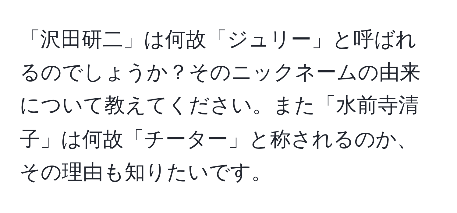 「沢田研二」は何故「ジュリー」と呼ばれるのでしょうか？そのニックネームの由来について教えてください。また「水前寺清子」は何故「チーター」と称されるのか、その理由も知りたいです。