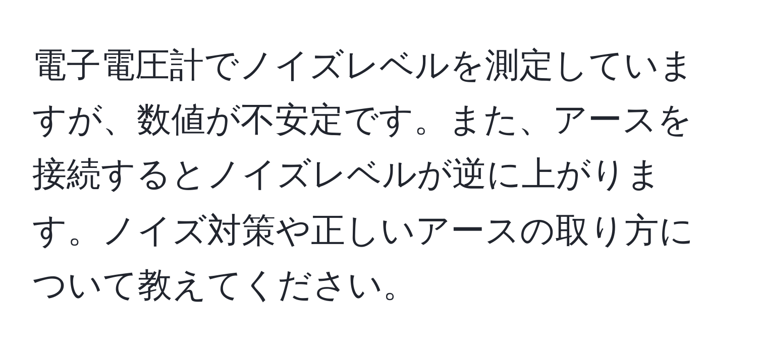 電子電圧計でノイズレベルを測定していますが、数値が不安定です。また、アースを接続するとノイズレベルが逆に上がります。ノイズ対策や正しいアースの取り方について教えてください。