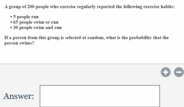 A group of 200 people who exercise regularly reported the following exercise habits:
5 people run
65 people swim or run
30 people swim and run 
If a person from this group is selected at random, what is the probability that the 
person swims? 
Answer: