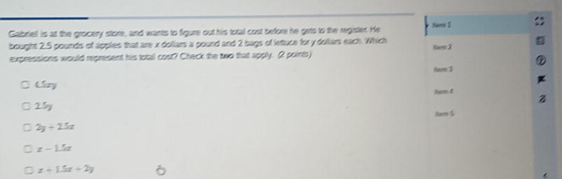 Gabriell is at the grocery store, and wants to figure out his total cost before he gets to the register. He tem 1
bought 2.5 pounds of apples that are x dollars a pound and 2 bags of letuce for y dollars each. Which tem 2
expressions would represent his total cost? Check the two that apply. 2 points)
tow B
4izy
Nem 6
25g
2y+2.5x
x-1.5x
x+1.5x+2y