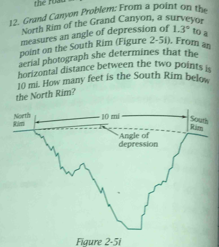 the roạu 
12. Grand Canyon Problem: From a point on the 
North Rim of the Grand Canyon, a surveyor 
measures an angle of depression of 1.3° to a 
point on the South Rim (Figure 2-5i). From an 
aerial photograph she determines that the 
horizontal distance between the two points is
10 mi. How many feet is the South Rim below 
the North Rim? 
Figure 2-5i