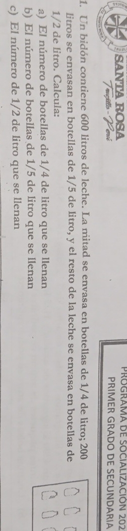 SANTA ROSA PROGRAMA DE SOCIALIZACIÓN 202 
PRIMER GRADO DE SECUNDARIA 
1. Un bidón contiene 600 litros de leche. La mitad se envasa en botellas de 1/4 de litro; 200
litros se envasan en botellas de 1/5 de litro, y el resto de la leche se envasa en botellas de
1/2 de litro. Calcula: 
a) El número de botellas de 1/4 de litro que se llenan 
b) El número de botellas de 1/5 de litro que se llenan 
c) El número de 1/2 de litro que se llenan