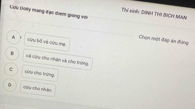 Cưu Dolly mang đặc điểm giong với
Thí sinh: DINH THI BICH MAN
Chọn một đáp án đúng
A cừu bố và cừu mẹ.
B cả cừu cho nhân và cho trứng.
C cừu cho trứng.
D cừu cho nhân.