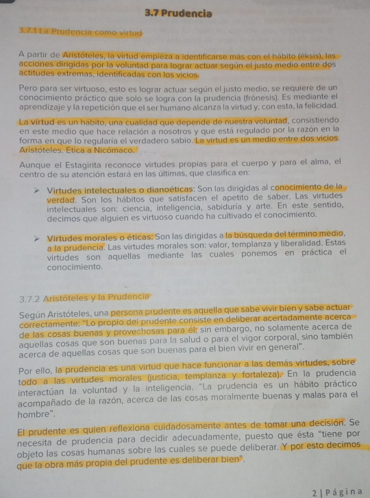 3.7 Prudencia
3.7.1 La Prudencia como virtud
A partir de Aristóteles, la virtud empieza a identificarse más con el hábito (éksis), las
acciones dirigidas por la voluntad para lograr actuar según el justo medio entre dos
actitudes extremas, identificadas con los vicios.
Pero para ser virtuoso, esto es lograr actuar según el justo medio, se requiere de un
conocimiento práctico que solo se logra con la prudencia (frónesis). Es mediante el
aprendizaje y la repetición que el ser humano alcanza la virtud y, con esta, la felicidad.
La virtud es un hábito, una cualidad que depende de nuestra voluntad, consistiendo
en este medio que hace relación a nosotros y que está regulado por la razón en la
forma en que lo regularía el verdadero sabio. La virtud es un medio entre dos vicios.
Aristóteles. Etica a Nicómaco.
Aunque el Estagirita reconoce virtudes propias para el cuerpo y para el alma, el
centro de su atención estará en las últimas, que clasifica en:
Virtudes intelectuales o dianoéticas: Son las dirigidas al conocimiento de la
verdad. Son los hábitos que satisfacen el apetito de saber. Las virtudes
intelectuales son: ciencia, inteligencia, sabiduría y arte. En este sentido,
decimos que alguien es virtuoso cuando ha cultivado el conocimiento.
Virtudes morales o éticas: Son las dirigidas a la búsqueda del término medio,
a la prudencia. Las virtudes morales son: valor, templanza y liberalidad. Estas
virtudes son aquellas mediante las cuales ponemos en práctica el
conocimiento.
3.7.2 Aristóteles y la Prudencia
Según Aristóteles, una persona prudente es aquella que sabe vivir bien y sabe actuar
correctamente: "Lo propio del prudente consiste en deliberar acertadamente acerca
de las cosas buenas y provechosas para él; sin embargo, no solamente acerca de
aquellas cosas que son buenas para la salud o para el vigor corporal, sino también
acerca de aquellas cosas que son buenas para el bien vivir en general".
Por ello, la prudencia es una virtud que hace funcionar a las demás virtudes, sobre
todo a las virtudes morales (justicia, templanza y fortaleza). En la prudencia
interactúan la voluntad y la inteligencia. "La prudencia es un hábito práctico
acompañado de la razón, acerca de las cosas moralmente buenas y malas para el
hombre".
El prudente es quien reflexiona cuidadosamente antes de tomar una decisión. Se
necesita de prudencia para decidir adecuadamente, puesto que ésta "tiene por
objeto las cosas humanas sobre las cuales se puede deliberar. Y por esto decimos
que la obra más propia del prudente es deliberar bien".
2| Página