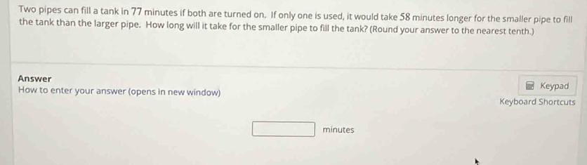 Two pipes can fill a tank in 77 minutes if both are turned on. If only one is used, it would take 58 minutes longer for the smaller pipe to fill 
the tank than the larger pipe. How long will it take for the smaller pipe to fill the tank? (Round your answer to the nearest tenth.) 
Answer 
How to enter your answer (opens in new window) Keypad 
Keyboard Shortcuts
18,-2=frac  minutes