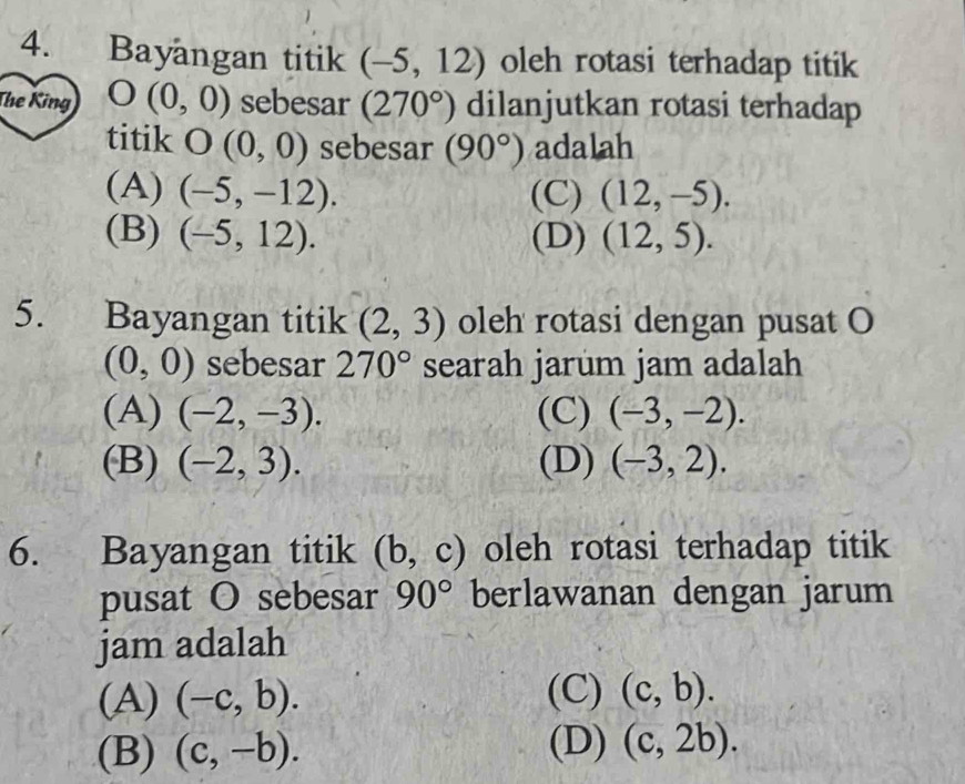 Bayangan titik (-5,12) oleh rotasi terhadap titik
The King O(0,0) sebesar (270°) dilanjutkan rotasi terhadap
titik O(0,0) sebesar (90°) adalah
(A) (-5,-12). (C) (12,-5).
(B) (-5,12). (D) (12,5). 
5. Bayangan titik (2,3) oleh rotasi dengan pusat O
(0,0) sebesar 270° searah jarum jam adalah
(A) (-2,-3). (C) (-3,-2).
(B) (-2,3). (D) (-3,2). 
6. Bayangan titik (b,c) oleh rotasi terhadap titik
pusat O sebesar 90° berlawanan dengan jarum
jam adalah
(A) (-c,b). (C) (c,b).
(B) (c,-b). (D) (c,2b).