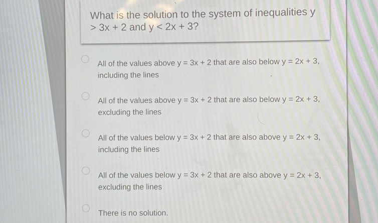 What is the solution to the system of inequalities y
3x+2 and y<2x+3 ?
All of the values above y=3x+2 that are also below y=2x+3, 
including the lines
All of the values above y=3x+2 that are also below y=2x+3, 
excluding the lines
All of the values below y=3x+2 that are also above y=2x+3, 
including the lines
All of the values below y=3x+2 that are also above y=2x+3, 
excluding the lines
There is no solution.