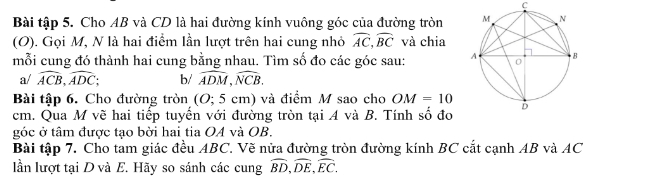 Bài tập 5. Cho AB và CD là hai đường kính vuông góc của đường tròn 
(O). Gọi M, N là hai điểm lần lượt trên hai cung nhỏ widehat AC, widehat BC và chia 
mỗi cung đó thành hai cung bằng nhau. Tìm số đo các góc sau: 
a/ widehat ACB, widehat ADC; b/ widehat ADM, widehat NCB. 
Bài tập 6. Cho đường tròn (O; 5 cm) và điểm M sao cho OM=10
cm. Qua M vẽ hai tiếp tuyến với đường tròn tại A và B. Tính số đo 
góc ở tâm được tạo bởời hai tia OA và OB. 
Bài tập 7. Cho tam giác đều ABC. Vẽ nửa đường tròn đường kính BC cắt cạnh AB và AC
lần lượt tại D và E. Hãy so sánh các cung overline BD, overline DE, overline EC.