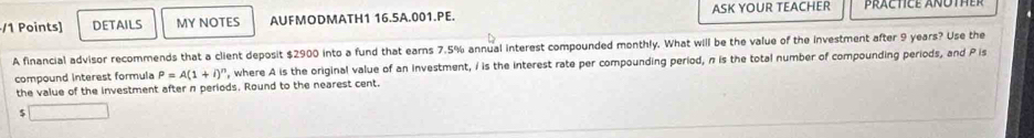 DETAILS MY NOTES AUFMODMATH1 16.5A.001.PE. ASK YOUR TEACHER 
A financial advisor recommends that a client deposit $2900 into a fund that earns 7.5% annual interest compounded monthly. What will be the value of the investment after 9 years? Use the 
compound interest formula P=A(1+i)^n ', where A is the original value of an investment, I is the interest rate per compounding period, n is the total number of compounding periods, and P is 
the value of the investment after n periods. Round to the nearest cent. 
5 □