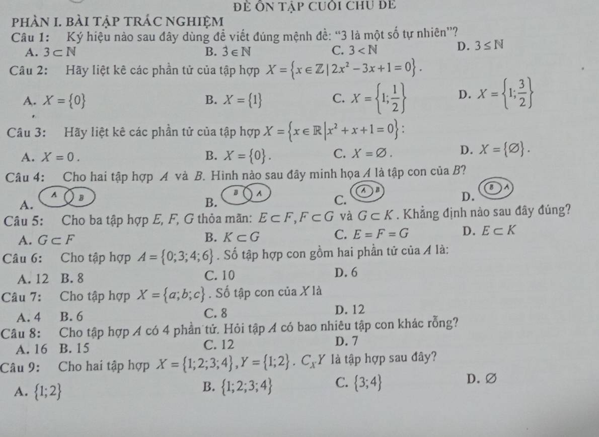 Để Ôn tập cUÔi chU Để
pHÀN I. BàI TẠP TRÁC NGHIỆM
Câu 1: Ký hiệu nào sau đây dùng đề viết đúng mệnh đề: “3 là một số tự nhiên”?
A. 3⊂ N B. hat ∈  C. 3
D. 3≤ N
Câu 2: Hãy liệt kê các phần tử của tập hợp X= x∈ Z|2x^2-3x+1=0 .
A. X= 0 B. X= 1 C. X= 1; 1/2  D. X= 1; 3/2 
Câu 3: Hãy liệt kê các phần tử của tập hợp X= x∈ R|x^2+x+1=0 :
A. X=0. B. X= 0 . C. X=varnothing .
D. X= varnothing  .
Câu 4: Cho hai tập hợp Á và  B. Hình nào sau đây minh họa Á là tập con ciaB ?
B
A B
B A
An
A.
B.
C.
D.
Câu 5: Cho ba tập hợp E, F, G thỏa mãn: E⊂ F,F⊂ G và G⊂ K. Khẳng định nào sau đây đúng?
C.
A. G⊂ F B. K⊂ G E=F=G D. E⊂ K
Câu 6: Cho tập hợp A= 0;3;4;6. Số tập hợp con gồm hai phần tử của Á là:
A. 12 B.  8 C. 10
D. 6
Câu 7: Cho tập hợp X= a;b;c. Số tập con của X là
A. 4 B. 6 C. 8 D. 12
Câu 8: Cho tập hợp A có 4 phần tử. Hỏi tập A có bao nhiêu tập con khác rỗng?
A. 16 B. 15 C. 12 D. 7
Câu 9: Cho hai tập hợp X= 1;2;3;4 ,Y= 1;2 .C_xY là tập hợp sau đây?
A.  1;2
C. D.∅
B.  1;2;3;4  3;4