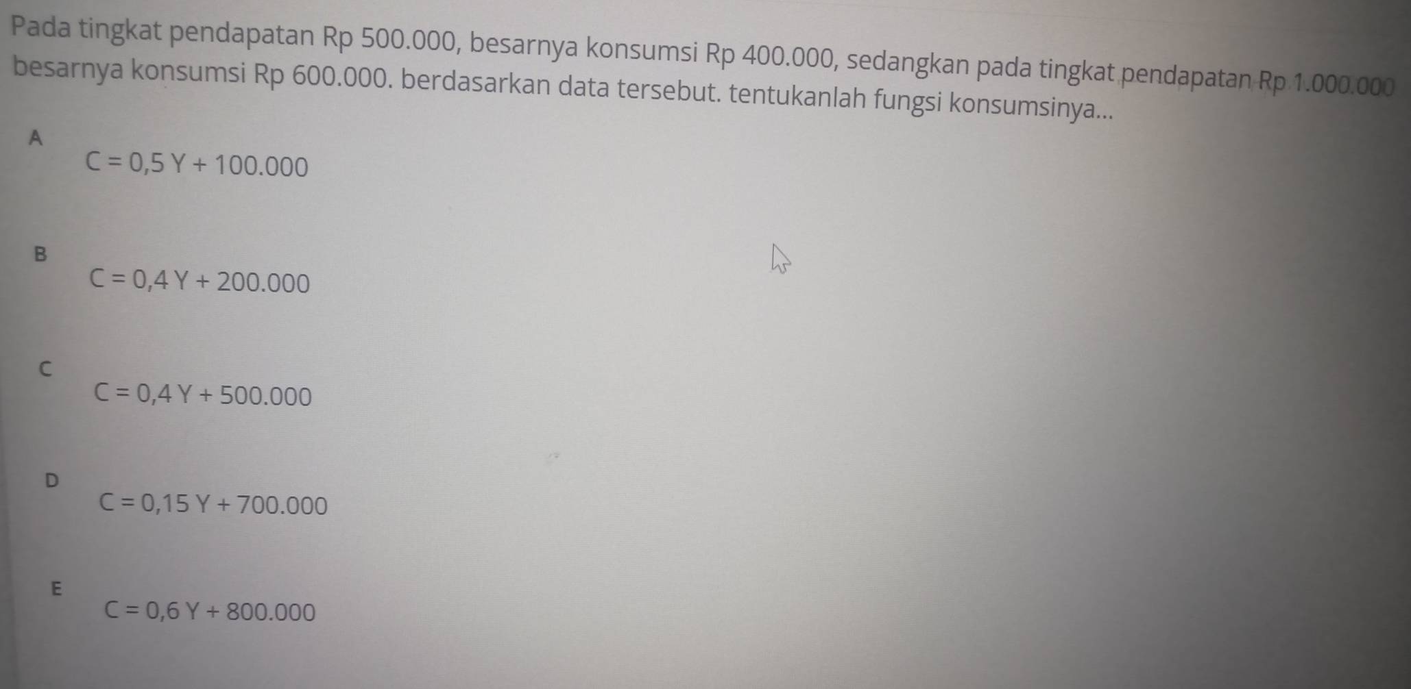 Pada tingkat pendapatan Rp 500.000, besarnya konsumsi Rp 400.000, sedangkan pada tingkat pendapatan Rp 1.000.000
besarnya konsumsi Rp 600.000. berdasarkan data tersebut. tentukanlah fungsi konsumsinya...
₹A
C=0,5Y+100.000
B
C=0,4Y+200.000
C
C=0,4Y+500.000
C=0,15Y+700.000
E
C=0,6Y+800.000