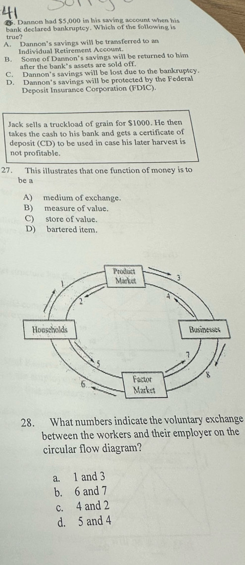 Dannon had $5,000 in his saving account when his
bank declared bankruptcy. Which of the following is
true?
A. Dannon’s savings will be transferred to an
Individual Retirement Account.
B. Some of Dannon’s savings will be returned to him
after the bank’s assets are sold off.
C. Dannon’s savings will be lost due to the bankruptcy.
D. Dannon’s savings will be protected by the Federal
Deposit Insurance Corporation (FDIC).
Jack sells a truckload of grain for $1000. He then
takes the cash to his bank and gets a certificate of
deposit (CD) to be used in case his later harvest is
not profitable.
27. This illustrates that one function of money is to
be a
A) medium of exchange.
B) measure of value.
C) store of value.
D) bartered item.
28. What numbers indicate the voluntary exchange
between the workers and their employer on the
circular flow diagram?
a. 1 and 3
b. 6 and 7
c. 4 and 2
d. 5 and 4