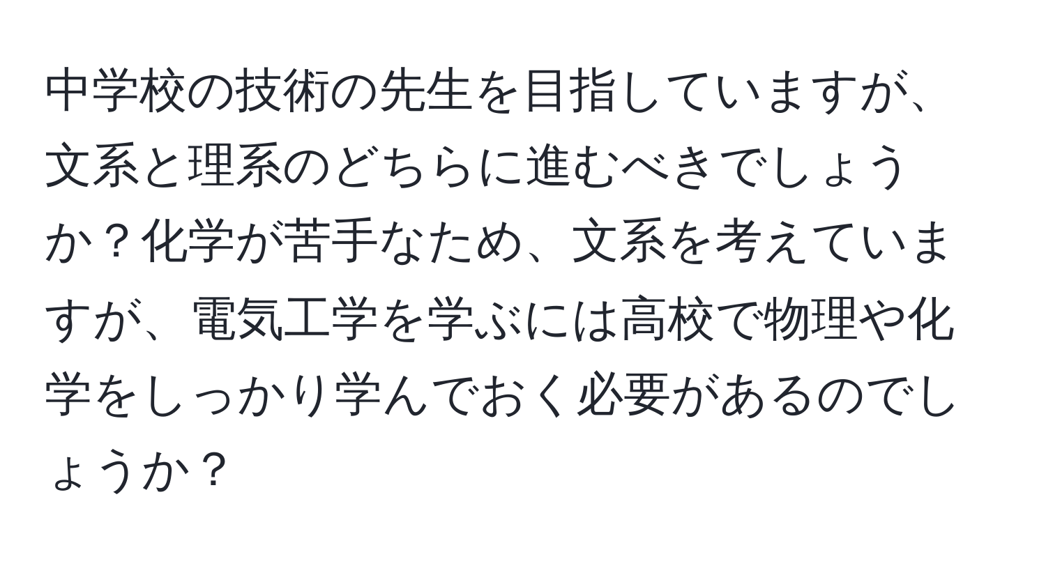 中学校の技術の先生を目指していますが、文系と理系のどちらに進むべきでしょうか？化学が苦手なため、文系を考えていますが、電気工学を学ぶには高校で物理や化学をしっかり学んでおく必要があるのでしょうか？