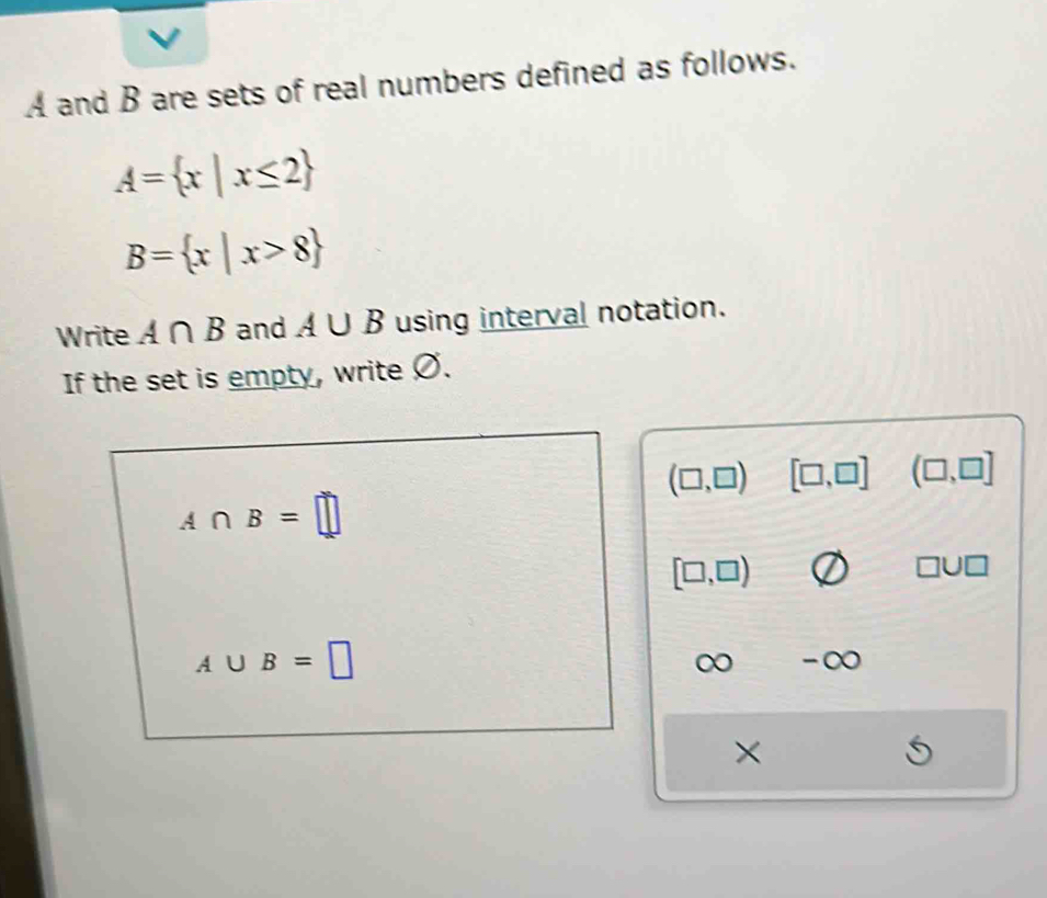 A and B are sets of real numbers defined as follows.
A= x|x≤ 2
B= x|x>8
Write A∩ B and A∪ B using interval notation. 
If the set is empty, write Ø.
(□ ,□ ) [□ ,□ ] (□ ,□ ]
A∩ B=□
[□ ,□ )
□ U□
A∪ B=□
∞ -∞ 
×