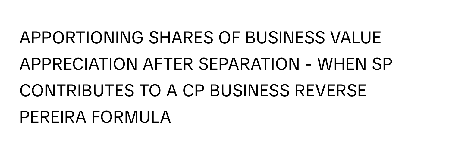 APPORTIONING SHARES OF BUSINESS VALUE APPRECIATION AFTER SEPARATION - WHEN SP CONTRIBUTES TO A CP BUSINESS REVERSE PEREIRA FORMULA