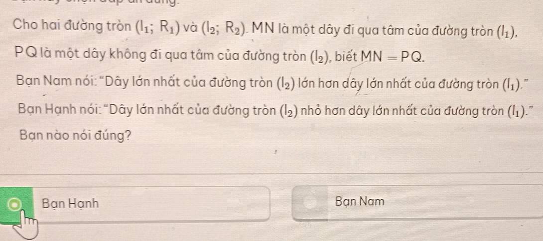 Cho hai đường tròn (I_1;R_1) và (I_2;R_2). MN là một dây đi qua tâm của đường tròn (I_1),
PQ là một dây không đi qua tâm của đường tròn (I_2) , biết MN=PQ. 
Bạn Nam nói: "Dây lớn nhất của đường tròn (I_2) lớn hơn dây lớn nhất của đường tròn (I_1) "
Bạn Hạnh nói: "Dây lớn nhất của đường tròn (I_2) nhỏ hơn dây lớn nhất của đường tròn (I_1)
Bạn nào nói đúng?
Bạn Hạnh Bạn Nam