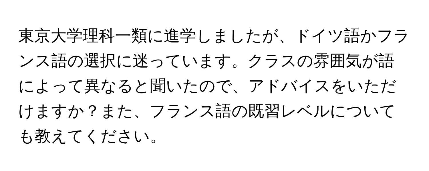 東京大学理科一類に進学しましたが、ドイツ語かフランス語の選択に迷っています。クラスの雰囲気が語によって異なると聞いたので、アドバイスをいただけますか？また、フランス語の既習レベルについても教えてください。