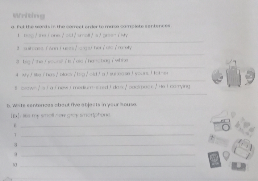 Writing 
a. Put the words in the correct order to make complete sentences. 
I bag / the / one. / old / small / is / green / My 
_ 
2 suitcase. / Ann / uses / large/ her / old / rarely 
_ 
_ 
3 big / the / yours? / Is / old / handbag / white 
_ 
4 My / like / has / black / big / old / a / suitcase / yours. / father 
5 brown / is / a / new / medium-sized / dark / backpack. / He / carrying 
_ 
b. Write sentences about five objects in your house. 
(Ex) I like my small new gray smartphone 
_6 
_7 
_8 
_9 
10_