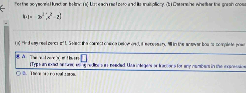 For the polynomial function below: (a) List each real zero and its multiplicity. (b) Determine whether the graph cross
f(x)=-3x^2(x^2-2)
(a) Find any real zeros of f. Select the correct choice below and, if necessary, fill in the answer box to complete your
A. The real zero(s) of f is/are
(Type an exact answer, using radicals as needed. Use integers or fractions for any numbers in the expression
B. There are no real zeros.