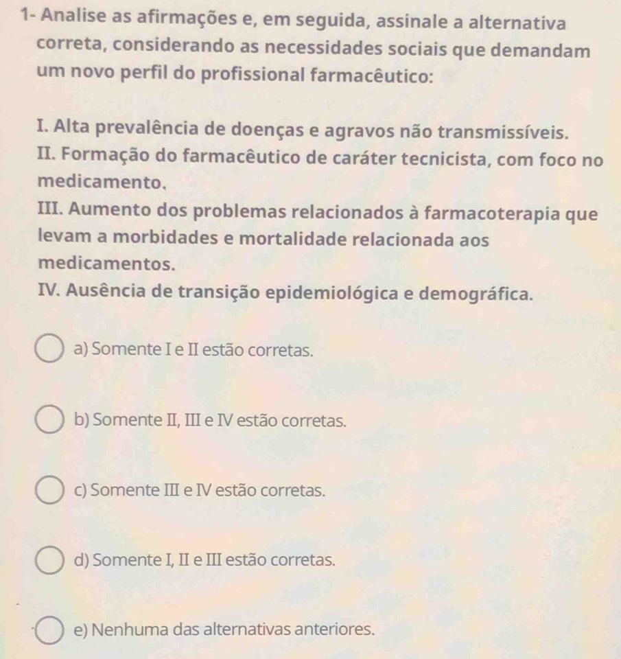 1- Analise as afirmações e, em seguida, assinale a alternativa
correta, considerando as necessidades sociais que demandam
um novo perfil do profissional farmacêutico:
I. Alta prevalência de doenças e agravos não transmissíveis.
II. Formação do farmacêutico de caráter tecnicista, com foco no
medicamento.
III. Aumento dos problemas relacionados à farmacoterapia que
levam a morbidades e mortalidade relacionada aos
medicamentos.
IV. Ausência de transição epidemiológica e demográfica.
a) Somente I e II estão corretas.
b) Somente II, III e IV estão corretas.
c) Somente III e IV estão corretas.
d) Somente I, II e III estão corretas.
e) Nenhuma das alternativas anteriores.