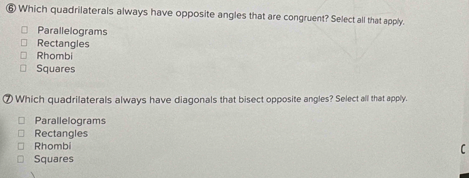 ⑥ Which quadrilaterals always have opposite angles that are congruent? Select all that apply.
Parallelograms
Rectangles
Rhombi
Squares
⑦Which quadrilaterals always have diagonals that bisect opposite angles? Select all that apply.
Parallelograms
Rectangles
Rhombi
C
Squares