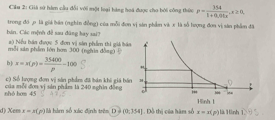 Giả sử hàm cầu đối với một loại hàng hoá được cho bởi công thức p= 354/1+0,01x , x≥ 0, 
trong đó p là giá bán (nghìn đồng) của mỗi đơn vị sản phẩm và x là số lượng đơn vị sản phẩm đã 
bán. Các mệnh đề sau đúng hay sai? 
a) Nếu bán được 5 đơn vị sản phẩm thì giá bán 
mỗi sản phẩm lớn hơn 300 (nghìn đồng) 
b) x=x(p)= 35400/p -100
c) Số lượng đơn vị sản phẩm đã bán khi giá bá 
của mỗi đơn vị sản phẩm là 240 nghìn đồng 
nhỏ hơn 45
d) Xem x=x(p) là hàm số xác định trên D=(0;354]. Đồ thị của hàm số x=x(p) là Hình 1.