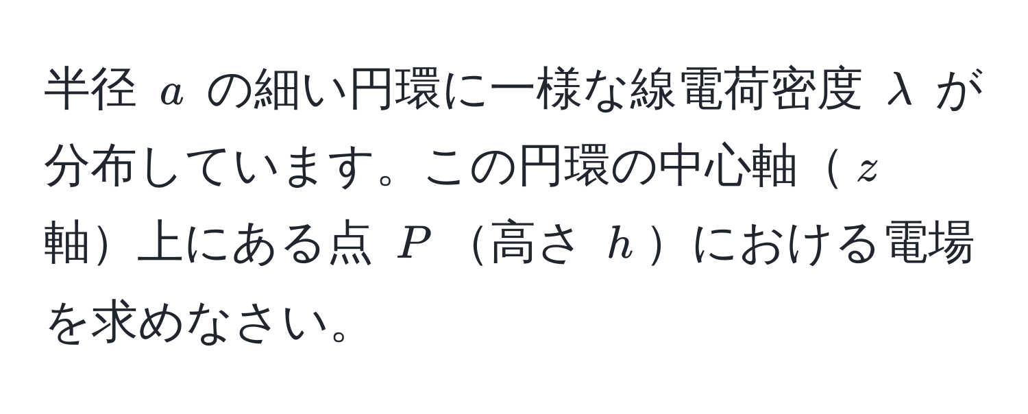 半径 $a$ の細い円環に一様な線電荷密度 $lambda$ が分布しています。この円環の中心軸$z$ 軸上にある点 $P$高さ $h$における電場を求めなさい。