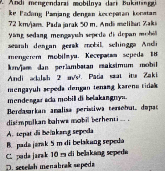 Andi mengendarai mobilnya dari Bukittingi
ke Padang Panjang dengan kecepatan konstan
72 km/jam. Pada jarak 50 m, Andi melihat Zaki
yang sedang mengay h sepeda di depan mi.
searah dengan gerak mobil, schingga Andi
mengerem mobilnya. Kecepatan sepeda 18
km/jam dan perlambatan maksimum mobil
Andi adalah 2 m/s². Pada saat itu Zaki
mengayuh sepeda dengan tenang karena tidak 
mendengar ada mobil di belakangnya.
Berdasarkan analisa peristiwa tersebut, dapat
disimpulkan bahwa mobil berhenti ... .
A. tepat di belakang sepeda
B. pada jarak 5 m di belakang sepeda
C. pada jarak 10 m di belakang sepeda
D. setelah menabrak sepeda