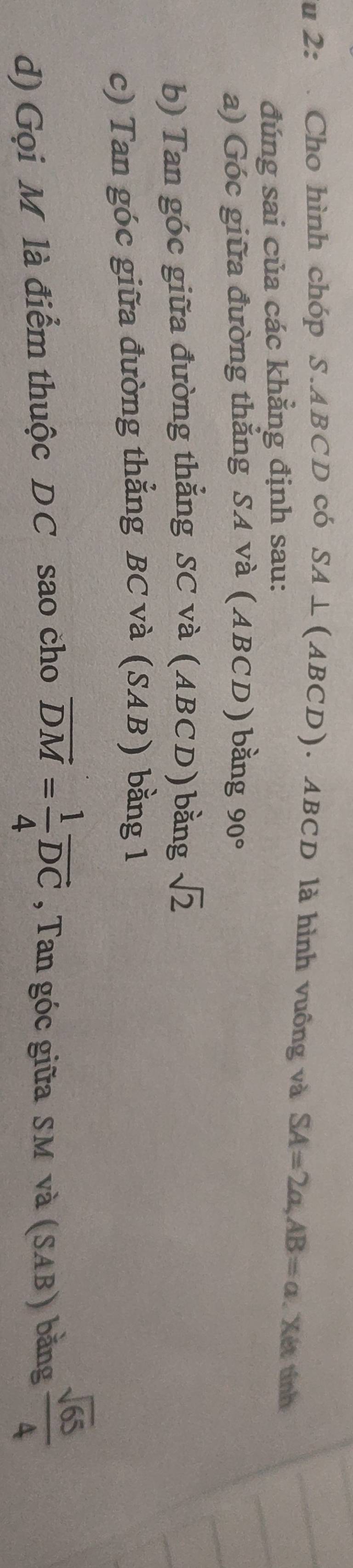 2: Cho hình chóp S. ABCD có SA⊥ (ABCD). ABCD là hình vuông và SA=2a, AB=a Xét tính 
đúng sai của các khẳng định sau: 
a) Góc giữa đường thắng SA và (ABCD) bằng 90°
b) Tan góc giữa đường thẳng SC và (ABCD) bằng sqrt(2)
c) Tan góc giữa đường thẳng BC và (SAB) bằng 1
d) Gọi M là điểm thuộc DC sao cho overline DM= 1/4 overline DC , Tan góc giữa SM và (SAB) bằng  sqrt(65)/4 