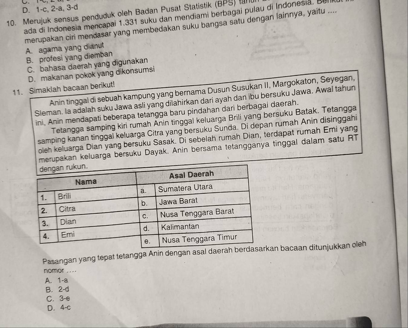 D. 1 -c, 2 -a, 3 - d
10. Merujuk sensus penduduk oleh Badan Pusat Statistik (BPS) tanu
ada di Indonesia mencapai 1.331 suku dan mendiami berbagai pulau di Indonesia. Bul
merupakan ciri mendasar yang membedakan suku bangsa satu dengan lainnya, yaitu ....
A. agama yang dianut
B. profesi yang diemban
C. bahasa daerah yang digunakan
D. makanan pokok yang dikonsumsi
11. Simaklah bacaan berikut!
Anin tinggal di sebuah kampung yang bernama Dusun Susukan II, Margokaton, Seyegan,
Sleman. Ia adalah suku Jawa asli yang dilahirkan dari ayah dan ibu bersuku Jawa. Awal tahun
ini, Anin mendapati beberapa tetangga baru pindahan dari berbagai daerah.
Tetangga samping kiri rumah Anin tinggal keluarga Brili yang bersuku Batak. Tetangga
samping kanan tinggal keluarga Citra yang bersuku Sunda. Di depan rumah Anin disinggahi
oleh keluarga Dian yang bersuku Sasak. Di sebelah rumah Dian, terdapat rumah Emi yang
merupakan keluarga bersuku Dayak. Anin bersama tetangganya tinggal dalam satu RT
Pasangan yang tepat tetangga Anin dengan asal daeraan bacaan ditunjukkan oleh
nomor ....
A. 1-a
B. 2-d
C. 3-e
D. 4-c