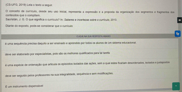 (CS-UFG, 2019) Leia o texto a seguir.
O conceito de currículo, desde seu uso inicial, representa a expressão e a proposta da organização dos segmentos e fragmentos dos
conteúdos que o compõem.
Sacristán, J. G. O que significa o currículo? In: Saberes e incertezas sobre o currículo, 2013.
Diante do exposto, pode-se considerar que o currículo
CLIQUE NA SUA RESPOSTA ABAIXO
é uma sequência precisa daquilo a ser ensinado e aprendido por todos os alunos de um sistema educacional.
deve ser elaborado por especialistas, pois são os melhores qualificados para tal tarefa
é uma espécie de ordenação que artícula os episódios isolados das ações, sem a qual estes ficariam desordenados, isolados e justapostos
deve ser seguido pelos professores na sua integralidade, sequência e sem modificações.
É um instrumento dispensável