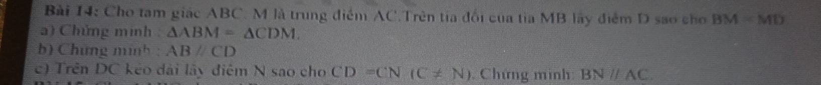 Cho tam giác ABC. M là trung điểm AC.Trên tia đổi của tia MB lãy điểm D sao cho BM=MD
a) Chứng minh : △ ABM=△ CDM. 
b) Chứng minh : ABparallel CD
c) Trên DC kẻo dài lây điệm N sao cho CD=CN(C!= N). Chứng minh BNparallel AC