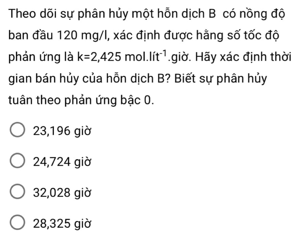 Theo dõi sự phân hủy một hỗn dịch B có nồng độ
ban đầu 120 mg/l, xác định được hằng số tốc độ
phản ứng là k=2,425mol.lit^(-1).giờ. Hãy xác định thời
gian bán hủy của hỗn dịch B? Biết sự phân hủy
tuân theo phản ứng bậc 0.
23,196 giờ
24,724 giờ
32,028 giờ
28,325 giờ