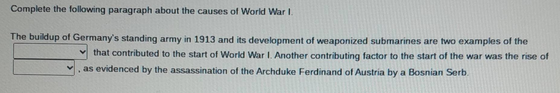 Complete the following paragraph about the causes of World War I. 
The buildup of Germany's standing army in 1913 and its development of weaponized submarines are two examples of the 
that contributed to the start of World War I. Another contributing factor to the start of the war was the rise of 
, as evidenced by the assassination of the Archduke Ferdinand of Austría by a Bosnian Serb.