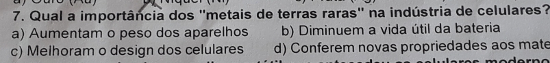 Qual a importância dos 'metais de terras raras' na indústria de celulares?
a) Aumentam o peso dos aparelhos b) Diminuem a vida útil da bateria
c) Melhoram o design dos celulares d) Conferem novas propriedades aos mate