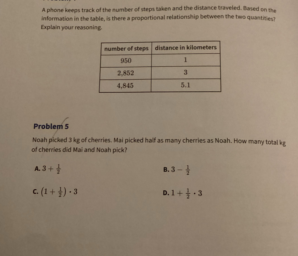 A phone keeps track of the number of steps taken and the distance traveled. Based on the
information in the table, is there a proportional relationship between the two quantities?
Explain your reasoning.
Problem 5
Noah picked 3 kg of cherries. Mai picked half as many cherries as Noah. How many total kg
of cherries did Mai and Noah pick?
A. 3+ 1/2  B. 3- 1/2 
C. (1+ 1/2 )· 3 1+ 1/2 · 3
D.