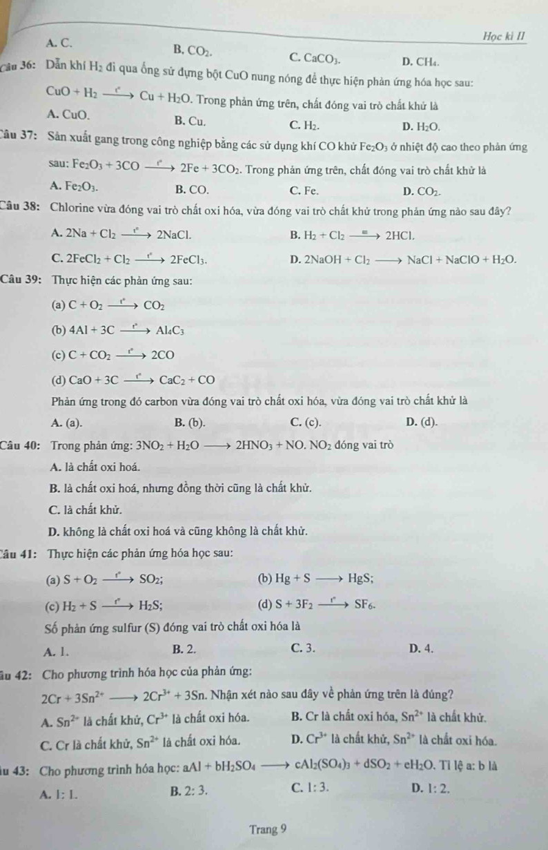 A. C. Học kì II
B, CO_2.
C. CaCO_3. D. CH₄.
Câu 36: Dẫn khí H_2 đi qua ống sử đựng bột CuO nung nóng để thực hiện phản ứng hóa học sau:
CuO+H_2to Cu+H_2O. Trong phản ứng trên, chất đóng vai trò chất khử là
A. CuO. B. Cu. C. H₂.
D. H_2O
Cầu 37: Sản xuất gang trong công nghiệp bằng các sử dụng khí CO khử Fe_2O_3 ở nhiệt độ cao theo phản ứng
sau: Fe_2O_3+3COto 2Fe+3CO_2 2. Trong phản ứng trên, chất đóng vai trò chất khử là
A. Fe_2O_3. B. CO. C. Fe. D. CO_2.
Câu 38: Chlorine vừa đóng vai trò chất oxi hóa, vừa đóng vai trò chất khử trong phản ứng nào sau đây?
A. 2Na+Cl_2to 2NaCl. B. H_2+Cl_2to 2HCl.
C. 2FeCl_2+Cl_2to 2FeCl_3. D. 2NaOH+Cl_2to NaCl+NaClO+H_2O.
Câu 39: Thực hiện các phản ứng sau:
(a) C+O_2to CO_2
(b) 4Al+3Cxrightarrow rAl_4C_3
(c) C+CO_2to 2C2CO
(d) CaO+3Cxrightarrow rCaC_2+CO
Phản ứng trong đó carbon vừa đóng vai trò chất oxi hóa, vừa đóng vai trò chất khử là
A. (a). B. (b). C. (c). D. (d).
Câu 40: Trong phản ứng: 3NO_2+H_2Oto 2HNO_3+NO.NO_2 dóng vai trò
A. là chất oxi hoá.
B. là chất oxi hoá, nhưng đồng thời cũng là chất khử.
C. là chất khử.
D. không là chất oxi hoá và cũng không là chất khử.
Câu 41: Thực hiện các phản ứng hóa học sau:
(a) S+O_2- O_2O_2 (b) Hg+S | lg S
(c) H_2+S- H_2S (d) S+3F_2 SF_6.
Số phản ứng sulfur (S) đóng vai trò chất oxi hóa là
A. 1. B. 2. C. 3. D. 4.
âu 42: Cho phương trình hóa học của phản ứng:
2Cr+3Sn^(2+) 2Cr^(3+)+3Sn.. Nhận xét nào sau đây về phản ứng trên là đúng?
A. Sn^(2+) là chất khử, Cr^(3+) là chất oxi hóa. B. Crla chất oxi hóa, Sn^(2+) là chất khử.
C. Cr là chất khử, Sn^(2+) là chất oxi hóa. D. Cr^(3+) là chất khử, Sn^(2+) là chất oxi hóa.
âu 43: Cho phương trình hóa học: aAl+bH_2SO_4 - cAl_2(SO_4)_3+dSO_2+eH_2O. Tỉ lệ a: b là
A. 1:1.
B. 2:3. C. 1:3. D. 1:2.
Trang 9