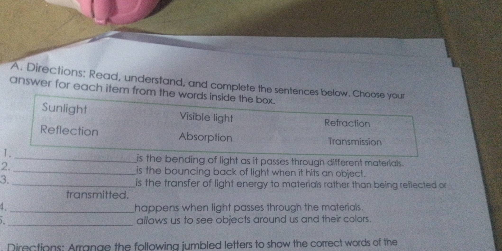 Directions: Read, understand, and complete the sentences below. Choose your
answer for each item from the words inside the box.
Sunlight Visible light
Refraction
Reflection
Absorption Transmission
1.
_is the bending of light as it passes through different materials.
2._
is the bouncing back of light when it hits an object.
3._
is the transfer of light energy to materials rather than being reflected or 
transmitted.
4. _happens when light passes through the materials.
) _allows us to see objects around us and their colors.
Directions: Arrange the following jumbled letters to show the correct words of the