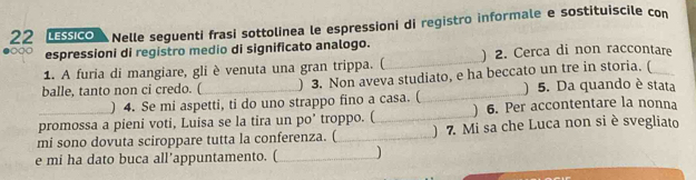 LESSICO Nelle seguenti frasi sottolinea le espressioni di registro informale e sostituiscile con 
●○○○ espressioni di registro medio di significato analogo. ) 2. Cerca di non raccontare 
1. A furia di mangiare, gli è venuta una gran trippa. (_ 
balle, tanto non ci credo. (_ ) 3. Non aveva studiato, e ha beccato un tre in storia. (_ 
) 4. Se mi aspetti, ti do uno strappo fino a casa. (_ ) 5. Da quando è stata 
promossa a pieni voti, Luisa se la tira un po’ troppo. ( _) 6. Per accontentare la nonna 
mi sono dovuta sciroppare tutta la conferenza. (_ ) 7. Mi sa che Luca non si è svegliato 
e mi ha dato buca all’appuntamento. (_ )