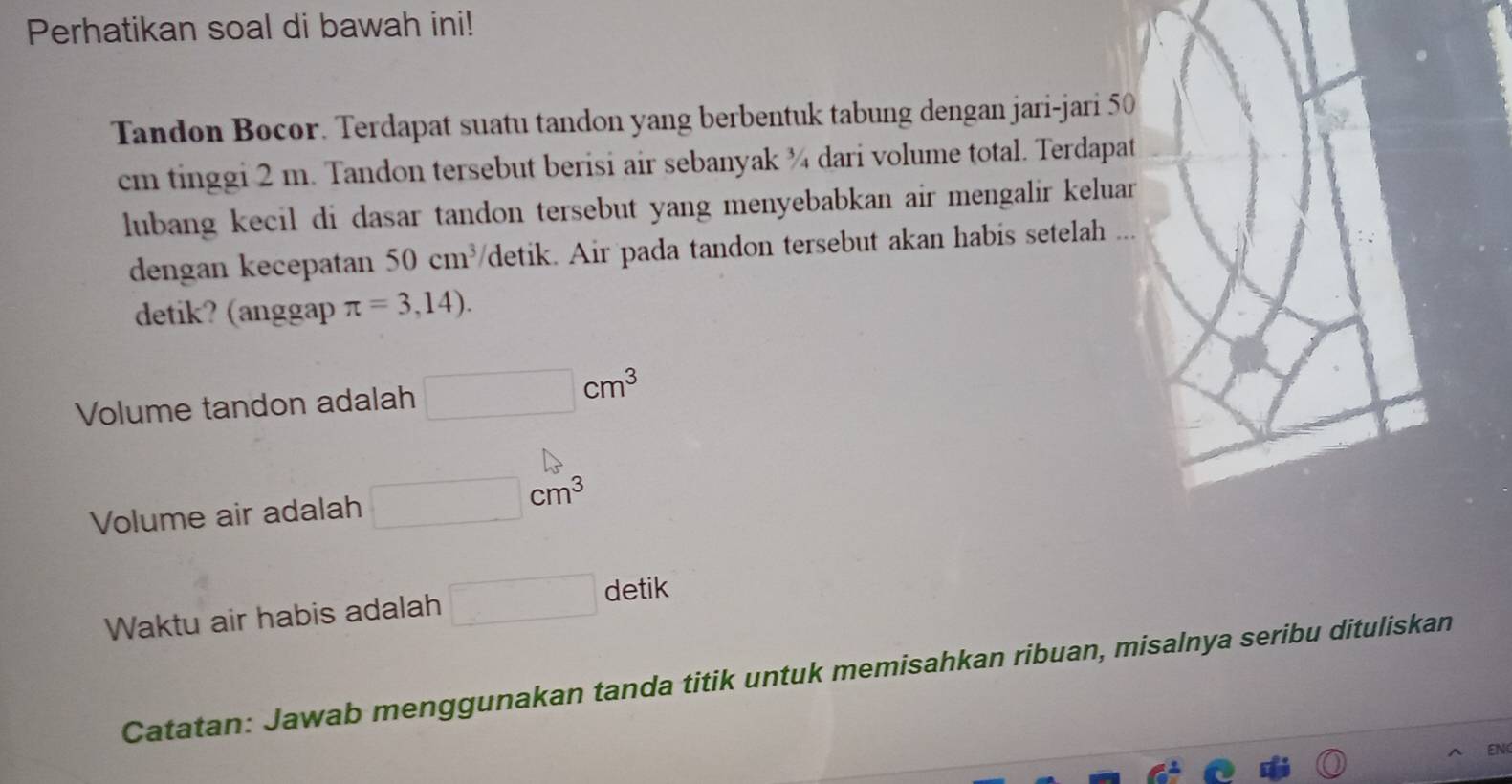 Perhatikan soal di bawah ini! 
Tandon Bocor. Terdapat suatu tandon yang berbentuk tabung dengan jari-jari 50
cm tinggi 2 m. Tandon tersebut berisi air sebanyak ¾ dari volume total. Terdapat 
lubang kecil di dasar tandon tersebut yang menyebabkan air mengalir keluar 
dengan kecepatan 50cm^3 detik. Air pada tandon tersebut akan habis setelah ... 
detik? (anggap π =3,14). 
Volume tandon adalah □ cm^3
Volume air adalah □ cm^3
Waktu air habis adalah □ detik 
Catatan: Jawab menggunakan tanda titik untuk memisahkan ribuan, misalnya seribu dituliskan 
EN