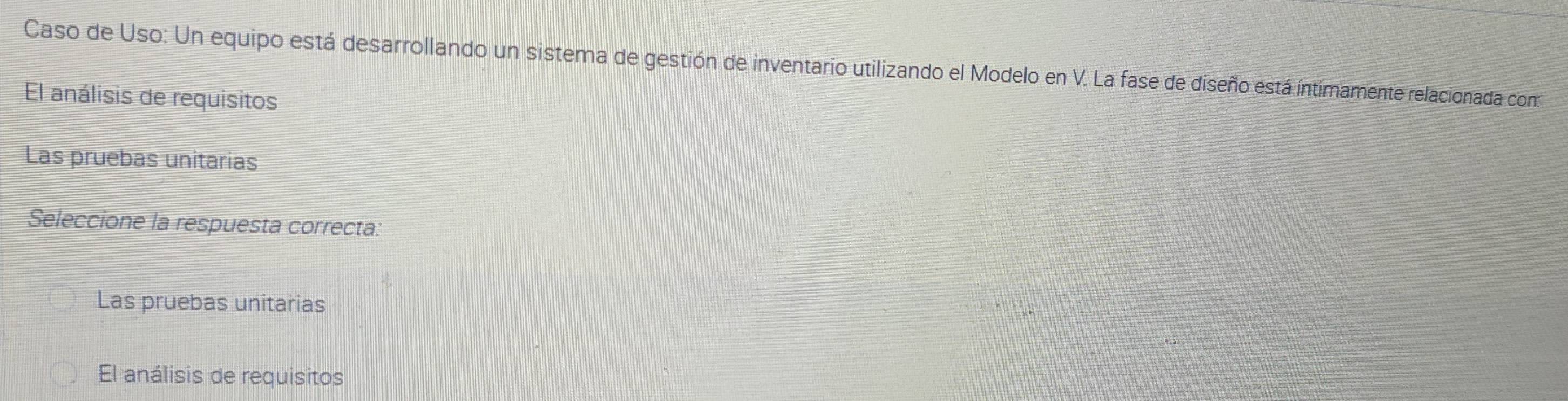 Caso de Uso: Un equipo está desarrollando un sistema de gestión de inventario utilizando el Modelo en V. La fase de diseño está íntimamente relacionada con:
El análisis de requisitos
Las pruebas unitarias
Seleccione la respuesta correcta:
Las pruebas unitarias
El análisis de requisitos