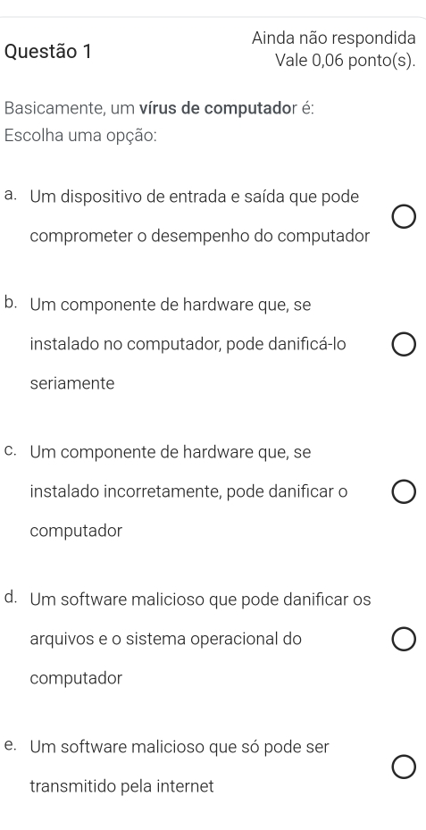 Ainda não respondida
Questão 1 Vale 0,06 ponto(s).
Basicamente, um vírus de computador é:
Escolha uma opção:
a. Um dispositivo de entrada e saída que pode
comprometer o desempenho do computador
b. Um componente de hardware que, se
instalado no computador, pode danificá-lo
seriamente
c. Um componente de hardware que, se
instalado incorretamente, pode danificar o
computador
d. Um software malicioso que pode danificar os
arquivos e o sistema operacional do
computador
e. Um software malicioso que só pode ser
transmitido pela internet