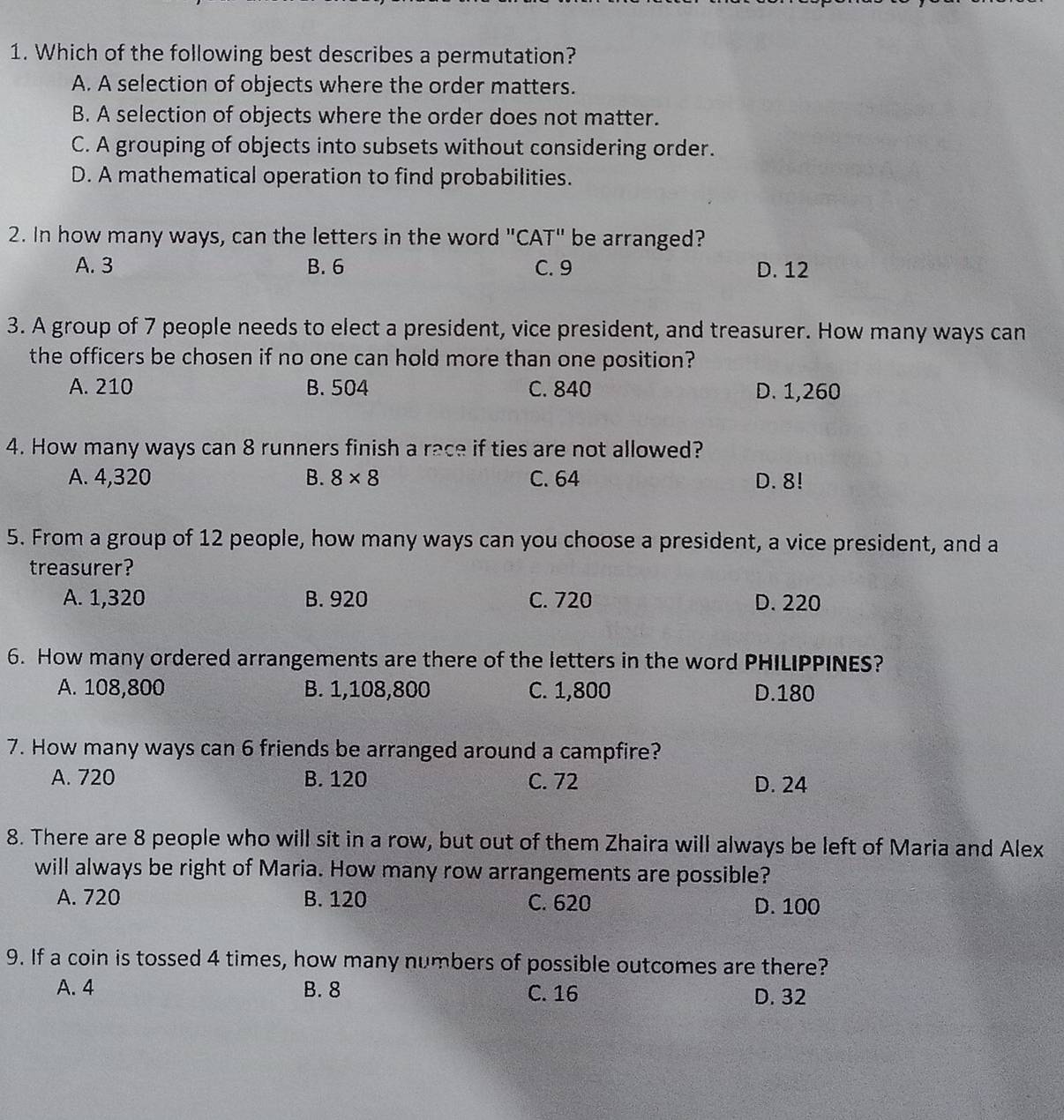 Which of the following best describes a permutation?
A. A selection of objects where the order matters.
B. A selection of objects where the order does not matter.
C. A grouping of objects into subsets without considering order.
D. A mathematical operation to find probabilities.
2. In how many ways, can the letters in the word "CAT" be arranged?
A. 3 B. 6 C. 9 D. 12
3. A group of 7 people needs to elect a president, vice president, and treasurer. How many ways can
the officers be chosen if no one can hold more than one position?
A. 210 B. 504 C. 840 D. 1,260
4. How many ways can 8 runners finish a race if ties are not allowed?
A. 4,320 B. 8* 8 C. 64 D. 8!
5. From a group of 12 people, how many ways can you choose a president, a vice president, and a
treasurer?
A. 1,320 B. 920 C. 720 D. 220
6. How many ordered arrangements are there of the letters in the word PHILIPPINES?
A. 108,800 B. 1,108,800 C. 1,800 D. 180
7. How many ways can 6 friends be arranged around a campfire?
A. 720 B. 120 C. 72 D. 24
8. There are 8 people who will sit in a row, but out of them Zhaira will always be left of Maria and Alex
will always be right of Maria. How many row arrangements are possible?
A. 720 B. 120 C. 620 D. 100
9. If a coin is tossed 4 times, how many numbers of possible outcomes are there?
A. 4 B. 8 C. 16 D. 32