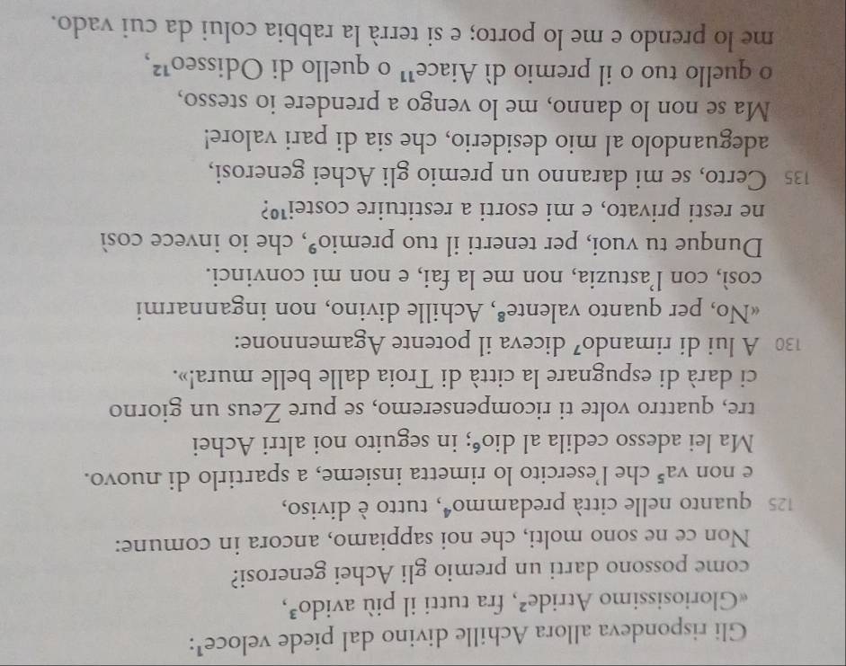 Gli rispondeva allora Achille divino dal piede veloce¹: 
«Gloriosissimo Atride², fra tutti il più avido³, 
come possono darti un premio gli Achei generosi? 
Non ce ne sono molti, che noi sappiamo, ancora in comune:
125 quanto nelle città predam mo^4 , tutto è diviso, 
e non va^5 che l’esercito lo rimetta insieme, a spartirlo di nuovo. 
Ma lei adesso cedila al dio⁶; in seguito noi altri Achei 
tre, quattro volte ti ricompenseremo, se pure Zeus un giorno 
ci darà di espugnare la città di Troia dalle belle mura!».
130 A lui di rimando⁷ diceva il potente Agamennone: 
«No, per quanto valente®, Achille divino, non ingannarmi 
così, con l’astuzia, non me la fai, e non mi convinci. 
Dunque tu vuoi, per tenerti il tuo premio°, che io invece così 
ne resti privato, e mi esorti a restituire costei¹º?
135 Certo, se mi daranno un premio gli Achei generosi, 
adeguandolo al mio desiderio, che sia di pari valore! 
Ma se non lo danno, me lo vengo a prendere io stesso, 
o quello tuo o il premio dì Aiace¹ o quello di Odissed^1
me lo prendo e me lo porto; e si terrà la rabbia colui da cui vado.