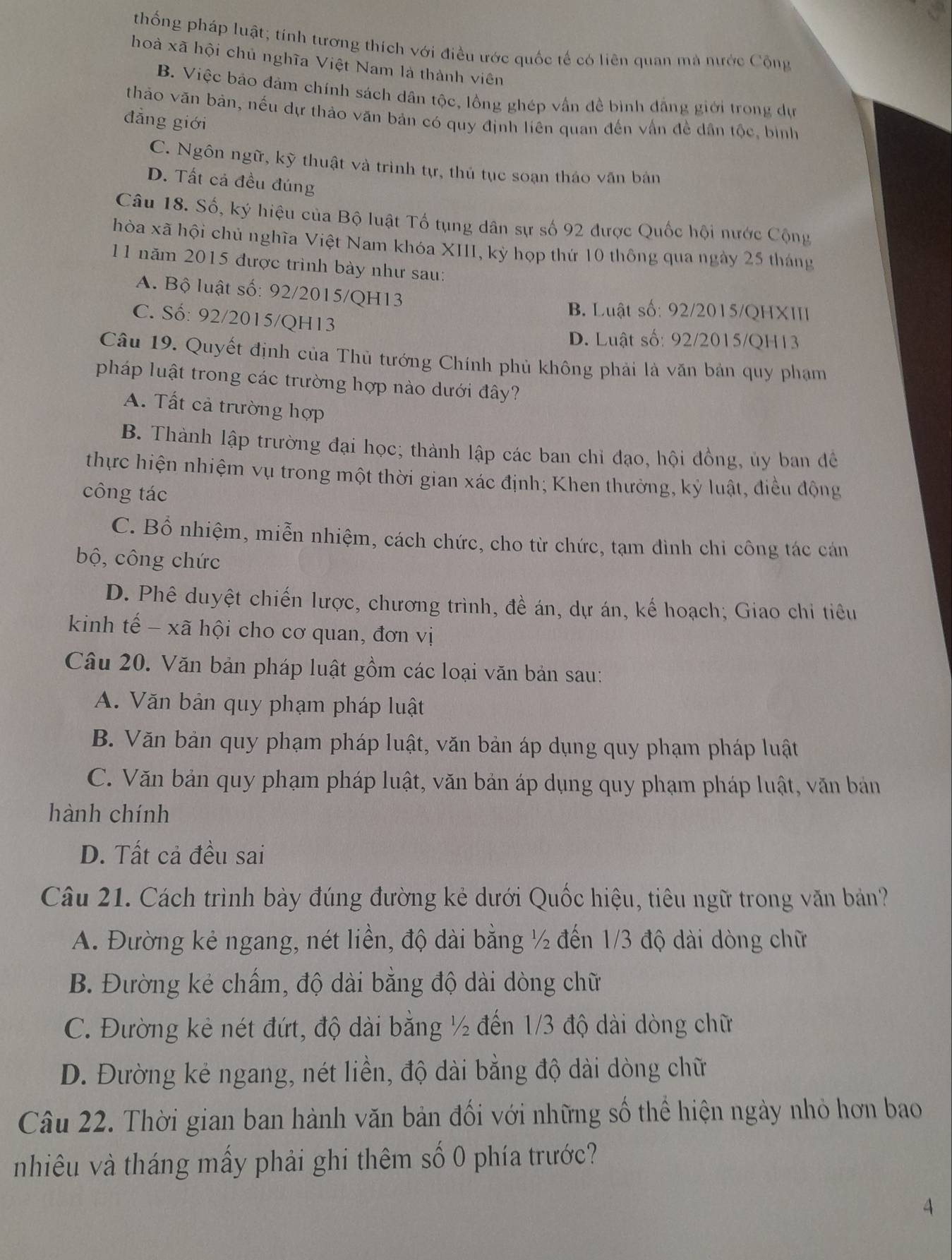 thống pháp luật; tính tương thích với điều ước quốc tế có liên quan mà nước Cộng
hoà xã hội chủ nghĩa Việt Nam là thành viên
B. Việc bảo đảm chính sách dân tộc, lồng ghép vẫn đề bình đẳng giới trong dự
thảo văn bản, nếu dự thảo văn bản có quy định liên quan đến vấn đề dân tộc, bình
đẳng giới
C. Ngôn ngữ, kỹ thuật và trình tự, thủ tục soạn tháo văn bản
D. Tất cả đều đúng
Câu 18. Số, ký hiệu của Bộ luật Tổ tụng dân sự số 92 được Quốc hội nước Cộng
hòa xã hội chủ nghĩa Việt Nam khóa XIII, kỳ họp thứ 10 thông qua ngày 25 tháng
11 năm 2015 được trình bày như sau:
A. Bộ luật số: 92/2015/QH13
B. Luật số: 92/2015/QHXIII
C. Số: 92/2015/QH13
D. Luật số: 92/2015/QH13
Câu 19. Quyết định của Thủ tướng Chính phủ không phải là văn bản quy phạm
pháp luật trong các trường hợp nào dưới đây?
A. Tất cả trường hợp
B. Thành lập trường đại học; thành lập các ban chỉ đạo, hội đồng, ủy ban để
thực hiện nhiệm vụ trong một thời gian xác định; Khen thưởng, kỷ luật, điều động
công tác
C. Bổ nhiệm, miễn nhiệm, cách chức, cho từ chức, tạm đình chi công tác cán
bộ, công chức
D. Phê duyệt chiến lược, chương trình, đề án, dự án, kế hoạch; Giao chi tiêu
kinh tế - xã hội cho cơ quan, đơn vị
Câu 20. Văn bản pháp luật gồm các loại văn bản sau:
A. Văn bản quy phạm pháp luật
B. Văn bản quy phạm pháp luật, văn bản áp dụng quy phạm pháp luật
C. Văn bản quy phạm pháp luật, văn bản áp dụng quy phạm pháp luật, văn bán
hành chính
D. Tất cả đều sai
Câu 21. Cách trình bày đúng đường kẻ dưới Quốc hiệu, tiêu ngữ trong văn bản?
A. Đường kẻ ngang, nét liền, độ dài bằng ½ đến 1/3 độ dài dòng chữ
B. Đường kẻ chấm, độ dài bằng độ dài dòng chữ
C. Đường kẻ nét đứt, độ dài bằng ½ đến 1/3 độ dài dòng chữ
D. Đường kẻ ngang, nét liền, độ dài bằng độ dài dòng chữ
Câu 22. Thời gian ban hành văn bản đối với những số thể hiện ngày nhỏ hơn bao
nhiêu và tháng mấy phải ghi thêm số 0 phía trước?
4