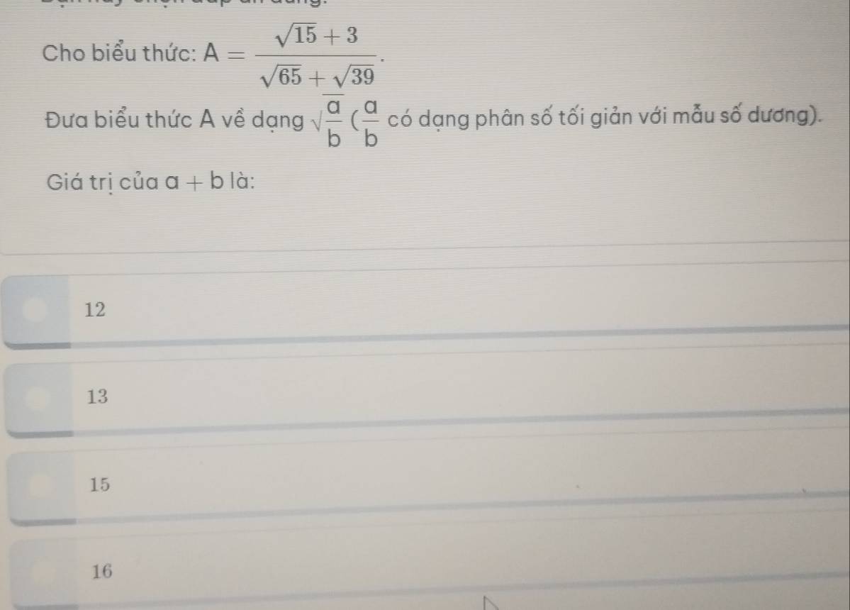 Cho biểu thức: A= (sqrt(15)+3)/sqrt(65)+sqrt(39) . 
Đưa biểu thức A về dạng sqrt(frac a)b( a/b  có dạng phân số tối giản với mẫu số dương).
Giá trị của a+b là:
12
13
15
16