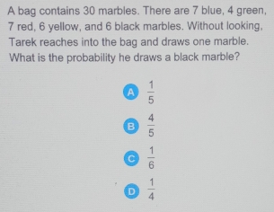 A bag contains 30 marbles. There are 7 blue, 4 green,
7 red, 6 yellow, and 6 black marbles. Without looking.
Tarek reaches into the bag and draws one marble.
What is the probability he draws a black marble?
A  1/5 
B  4/5 
C  1/6 
D  1/4 