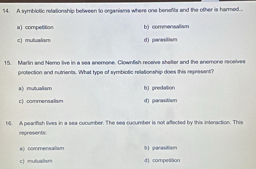 A symbiotic relationship between to organisms where one benefits and the other is harmed...
a) competition b) commensalism
c) mutualism d) parasitism
15. Marlin and Nemo live in a sea anemone. Clownfish receive shelter and the anemone receives
protection and nutrients. What type of symbiotic relationship does this represent?
a mutualism b) predation
c) commensalism d) parasitism
16. A pearlfish lives in a sea cucumber. The sea cucumber is not affected by this interaction. This
represents:
a) commensalism b) parasitism
c) mutualism d) competition